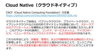 Cloud Native（クラウドネイティブ）
CNCF（Cloud Native Computing Foundation）の定義
https://github.com/cncf/toc/blob/master/DEFINITION.md
クラウドネイティブ技術は、パブリッククラウド、プライベートクラウド、ハ
イブリッドクラウドなどの近代的でダイナミックな環境において、スケーラブ
ルなアプリケーションを構築および実行するための能力を組織にもたらします
。 このアプローチの代表例に、コンテナ、サービスメッシュ、マイクロサー
ビス、イミュータブルインフラストラクチャ、および宣言型APIがあります。
これらの手法により、回復性、管理力、および可観測性のある疎結合システム
が実現します。 これらを堅牢な自動化と組み合わせることで、エンジニアは
インパクトのある変更を最小限の労力で頻繁かつ予測どおりに行うことができ
ます。
 