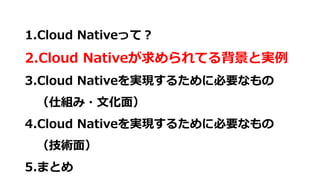 1.Cloud Nativeって？
2.Cloud Nativeが求められてる背景と実例
3.Cloud Nativeを実現するために必要なもの
（仕組み・文化面）
4.Cloud Nativeを実現するために必要なもの
（技術面）
5.まとめ
 