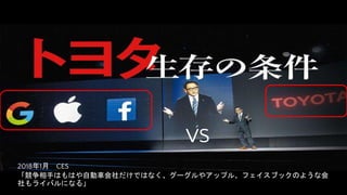VS
2018年1月 CES
「競争相手はもはや自動車会社だけではなく、グーグルやアップル、フェイスブックのような会
社もライバルになる」
 