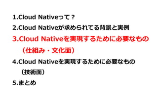 1.Cloud Nativeって？
2.Cloud Nativeが求められてる背景と実例
3.Cloud Nativeを実現するために必要なもの
（仕組み・文化面）
4.Cloud Nativeを実現するために必要なもの
（技術面）
5.まとめ
 
