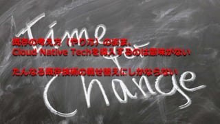 既存の考え方（やり方）のまま、
Cloud Native Techを導入するのは意味がない
たんなる既存技術の載せ替えにしかならない
 