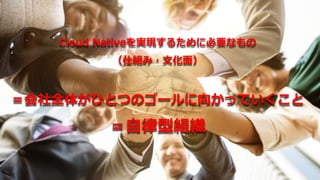 Cloud Nativeを実現するために必要なもの
（仕組み・文化面）
＝会社全体がひとつのゴールに向かっていくこと
＝自律型組織
 