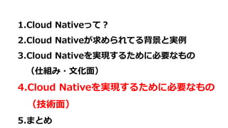 1.Cloud Nativeって？
2.Cloud Nativeが求められてる背景と実例
3.Cloud Nativeを実現するために必要なもの
（仕組み・文化面）
4.Cloud Nativeを実現するために必要なもの
（技術面）
5.まとめ
 