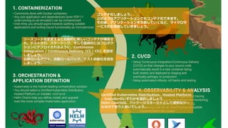 コンテナ化しましょう。
どのようなアプリケーションでもコンテナ化できます。
その後、アプリケーションを分割していくなど、マイクロサ
ービス化を目指していきましょう。
ソースコードを変更すると自動的に新しいコンテナが構築さ
れ、テストされ、ステージング、そして最終的にはプロダク
ションにデプロイされるように、Continuous
Integration / Continuous Delivery（CI / CD）を設定
しましょう。
自動ロールアウト、自動ロールバック、テスト自動化を設定
しましょう。
Certified Kubernetes Distribution、Hosted Platform
、Installerのいずれかを選択しましょう
Helm Chartsは、パッケージマネージャとして便利なツー
ルなので使うと良いでしょう。
 