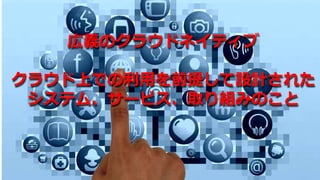 広義のクラウドネイティブ
クラウド上での利用を前提して設計された
システム、サービス、取り組みのこと
 