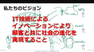 Copyright© Creationline,inc. All rights reserved.Copyright© Creationline,inc. All rights reserved.
IT技術による
イノベーションにより
顧客と共に社会の進化を
実現すること
私たちのビジョン
 