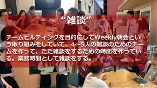 “雑談”
チームビルディングを目的にしてWeekly朝会とい
う取り組みをしていて、4〜5人の雑談のためのチー
ムを作って、ただ雑談をするための時間を作ってい
る。業務時間として雑談をする。
 