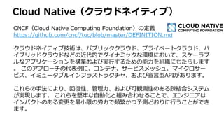 Cloud Native（クラウドネイティブ）
CNCF（Cloud Native Computing Foundation）の定義
https://github.com/cncf/toc/blob/master/DEFINITION.md
クラウドネイティブ技術は、パブリッククラウド、プライベートクラウド、ハ
イブリッドクラウドなどの近代的でダイナミックな環境において、スケーラブ
ルなアプリケーションを構築および実行するための能力を組織にもたらします
。 このアプローチの代表例に、コンテナ、サービスメッシュ、マイクロサー
ビス、イミュータブルインフラストラクチャ、および宣言型APIがあります。
これらの手法により、回復性、管理力、および可観測性のある疎結合システム
が実現します。 これらを堅牢な自動化と組み合わせることで、エンジニアは
インパクトのある変更を最小限の労力で頻繁かつ予測どおりに行うことができ
ます。
 