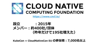 設立 ：2015年
メンバー：約400社/団体
（昨年だけで195社増えた）
KubeCon + CloudNativeCon EU の参加者：7,000名以上
https://www.cncf.io/
 