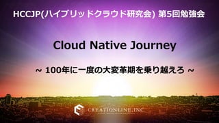 Cloud Native Journey
~ 100年に一度の大変革期を乗り越えろ ~
HCCJP(ハイブリッドクラウド研究会) 第5回勉強会
 