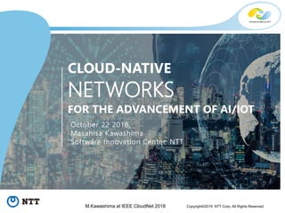 0Copyright©2018 NTT Corp. All Rights Reserved.M.Kawashima at IEEE CloudNet 2018
CLOUD-NATIVE
NETWORKS
FOR THE ADVANCEMENT OF AI/IOT
October 22 2018,
Masahisa Kawashima
Software Innovation Center, NTT
 