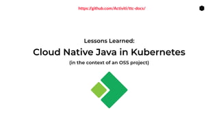 1
Lessons Learned:
(in the context of an OSS project)
Cloud Native Java in Kubernetes
https://github.com/Activiti/ttc-docs/
 