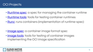 OCI Projects
16
• Runtime spec: a spec for managing the container runtime
• Runtime tools: tools for testing container runtimes
• Runc: runs containers (implementation of runtime-spec)
• Image spec: a container image format spec
• Image tools: tools for testing of container images
implementing the OCI image specification
 