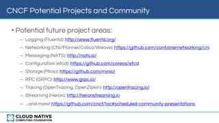 CNCF Potential Projects and Community
• Potential future project areas:
– Logging (Fluentd): http://www.fluentd.org/
– Networking (CNI/Flannel/Calico/Weave): https://github.com/containernetworking/cni
– Messaging (NATS): http://nats.io/
– Configuration (etcd): https://github.com/coreos/etcd
– Storage (Minio): https://github.com/minio/
– RPC (GRPC): http://www.grpc.io/
– Tracing (OpenTracing, OpenZipkin): http://opentracing.io/
– Streaming (Heron): http://heronstreaming.io
– ...and more! https://github.com/cncf/toc#scheduled-community-presentations
 