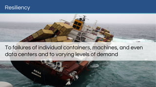 Resiliency
To failures of individual containers, machines, and even
data centers and to varying levels of demand
 