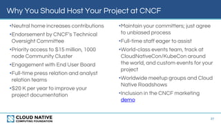 Why You Should Host Your Project at CNCF
37
•Neutral home increases contributions
•Endorsement by CNCF’s Technical
Oversight Committee
•Priority access to $15 million, 1000
node Community Cluster
•Engagement with End User Board
•Full-time press relation and analyst
relation teams
•$20 K per year to improve your
project documentation
•Maintain your committers; just agree
to unbiased process
•Full-time staff eager to assist
•World-class events team, track at
CloudNativeCon/KubeCon around
the world, and custom events for your
project
•Worldwide meetup groups and Cloud
Native Roadshows
•Inclusion in the CNCF marketing
demo
 