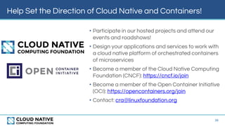 Help Set the Direction of Cloud Native and Containers!
• Participate in our hosted projects and attend our
events and roadshows!
• Design your applications and services to work with
a cloud native platform of orchestrated containers
of microservices
• Become a member of the Cloud Native Computing
Foundation (CNCF): https://cncf.io/join
• Become a member of the Open Container Initiative
(OCI): https://opencontainers.org/join
• Contact: cra@linuxfoundation.org
39
 