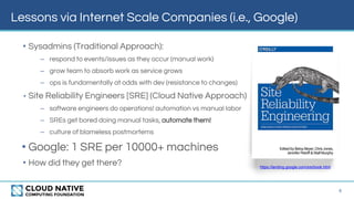 Lessons via Internet Scale Companies (i.e., Google)
4
• Sysadmins (Traditional Approach):
– respond to events/issues as they occur (manual work)
– grow team to absorb work as service grows
– ops is fundamentally at odds with dev (resistance to changes)
• Site Reliability Engineers [SRE] (Cloud Native Approach)
– software engineers do operations! automation vs manual labor
– SREs get bored doing manual tasks, automate them!
– culture of blameless postmortems
• Google: 1 SRE per 10000+ machines
• How did they get there? https://landing.google.com/sre/book.html
 