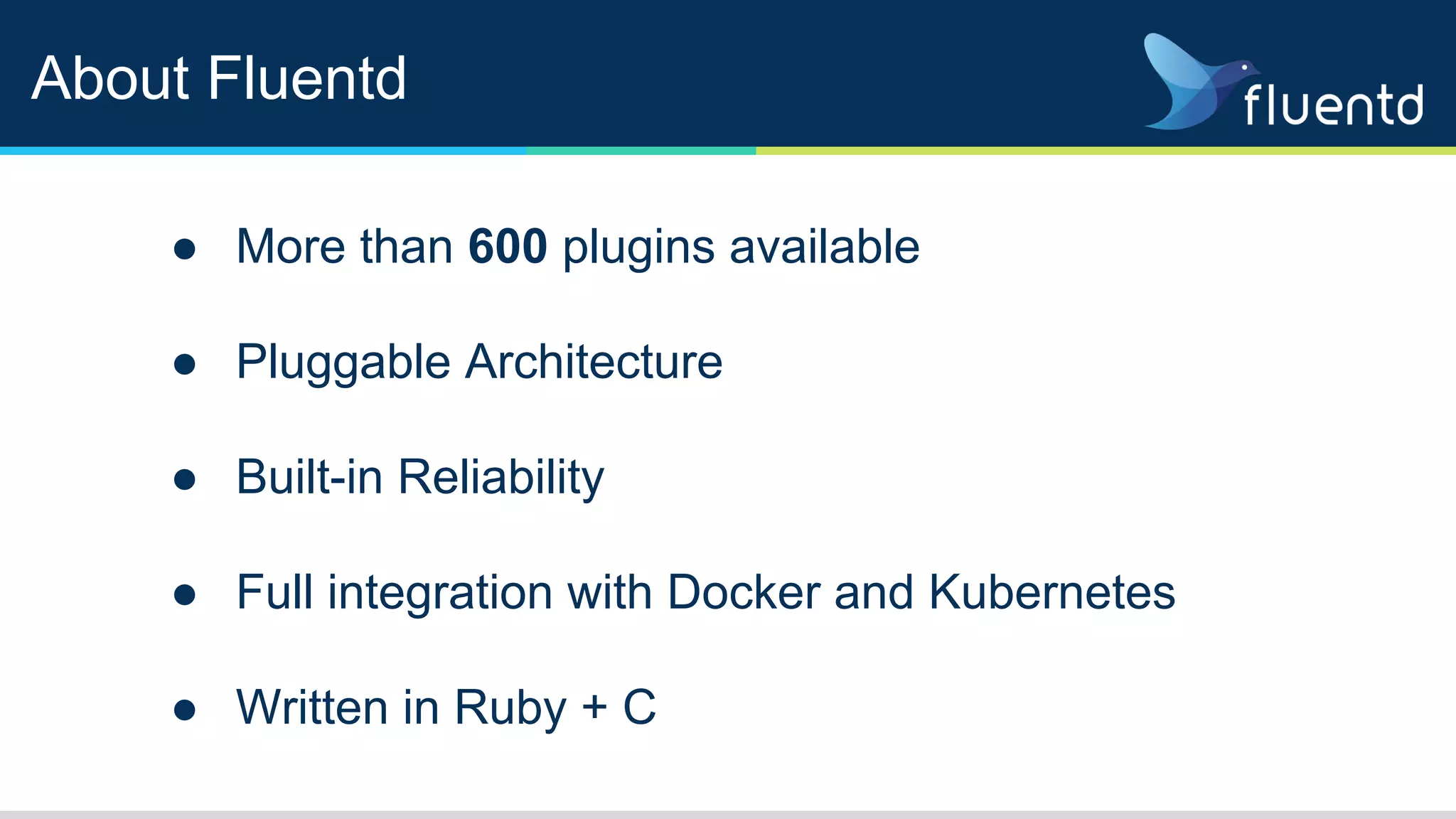 About Fluentd
● More than 600 plugins available
● Pluggable Architecture
● Built-in Reliability
● Full integration with Docker and Kubernetes
● Written in Ruby + C
 