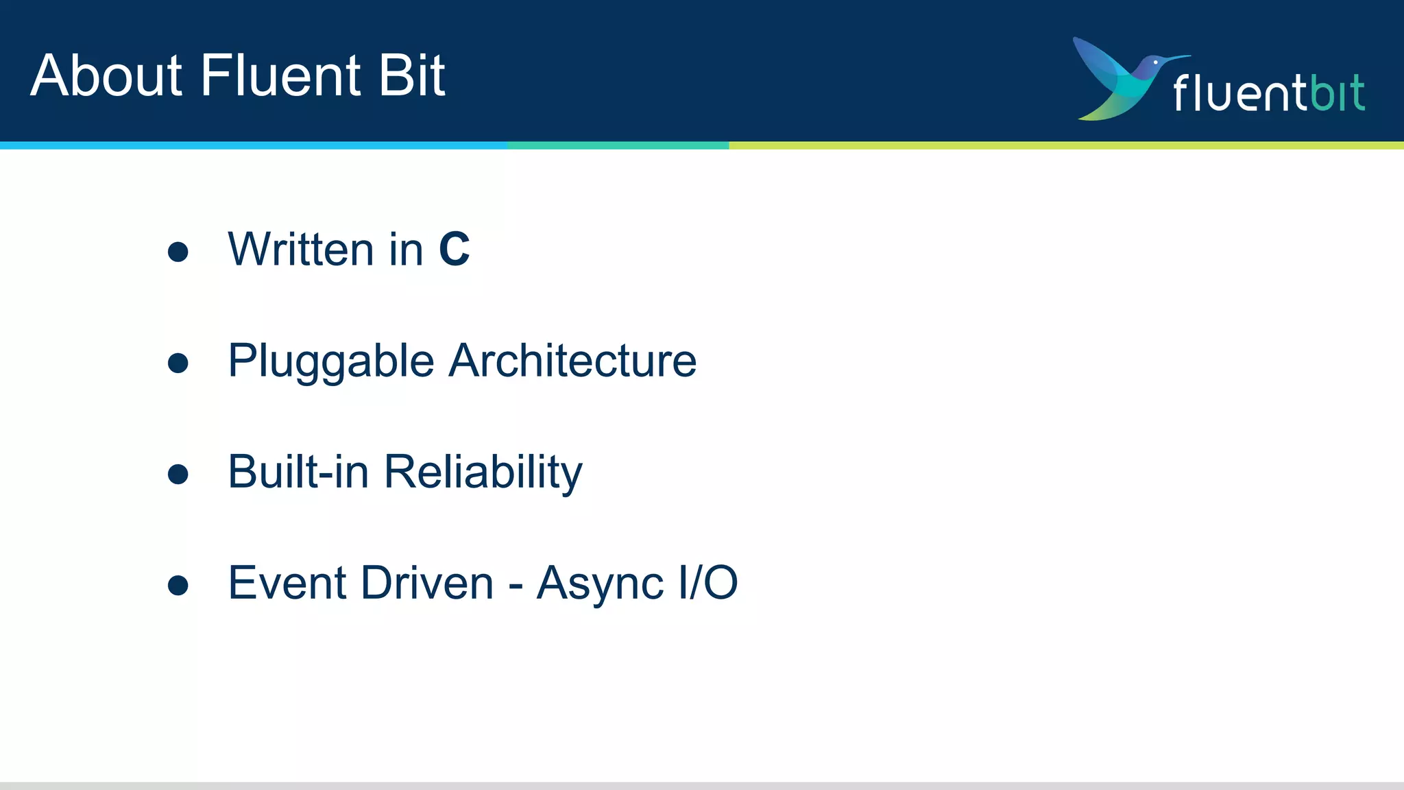 About Fluent Bit
● Written in C
● Pluggable Architecture
● Built-in Reliability
● Event Driven - Async I/O
 