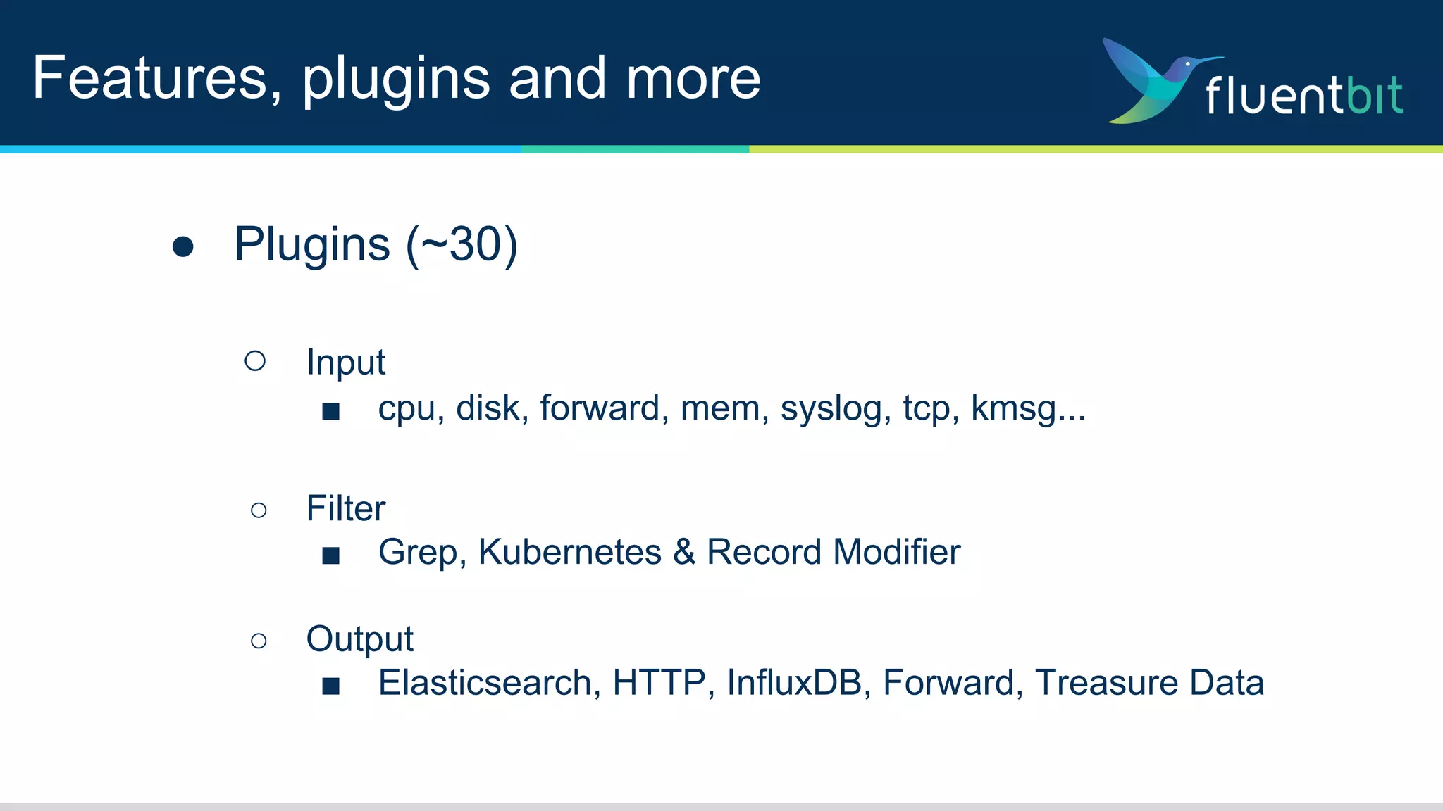 Features, plugins and more
● Plugins (~30)
○ Input
■ cpu, disk, forward, mem, syslog, tcp, kmsg...
○ Filter
■ Grep, Kubernetes & Record Modifier
○ Output
■ Elasticsearch, HTTP, InfluxDB, Forward, Treasure Data
 