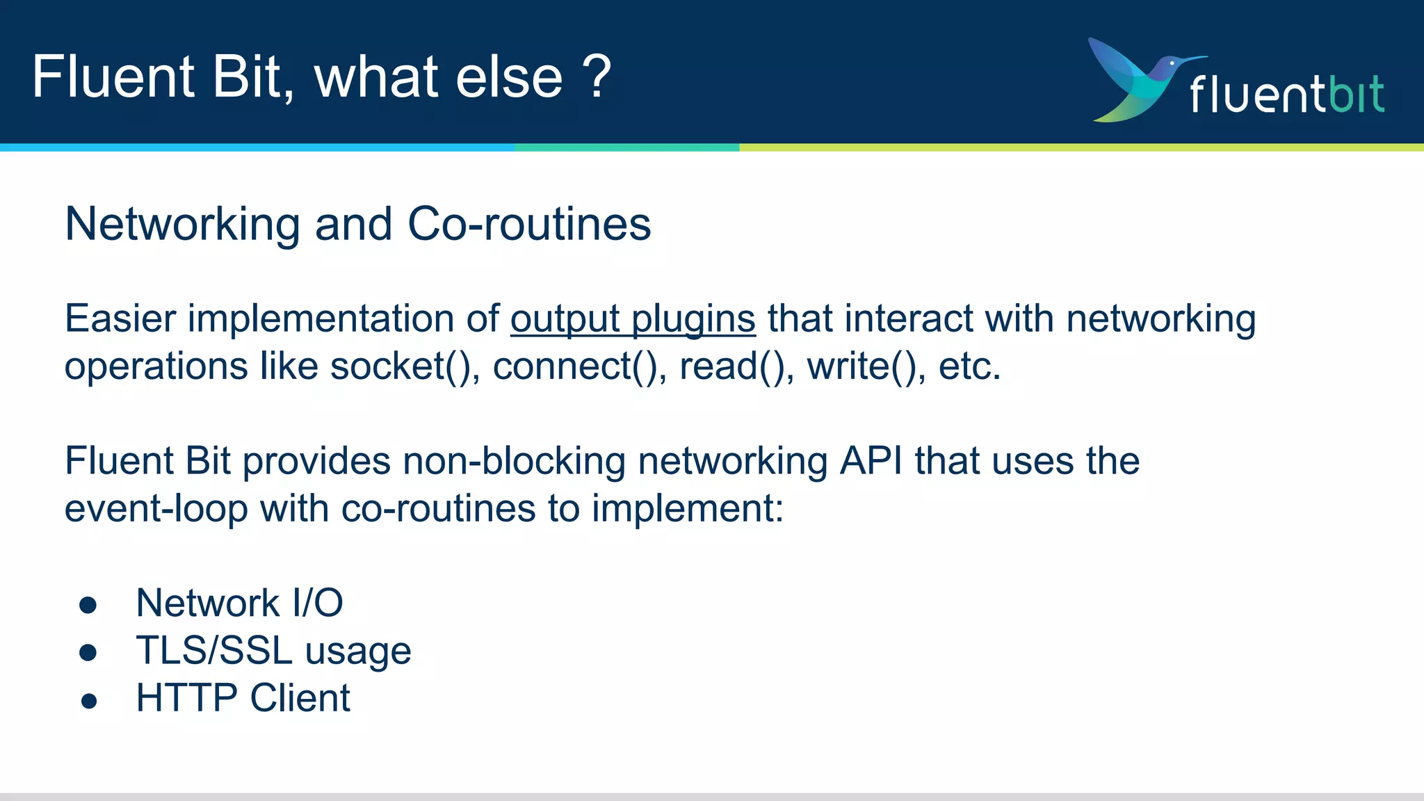 Fluent Bit, what else ?
Networking and Co-routines
Easier implementation of output plugins that interact with networking
operations like socket(), connect(), read(), write(), etc.
Fluent Bit provides non-blocking networking API that uses the
event-loop with co-routines to implement:
● Network I/O
● TLS/SSL usage
● HTTP Client
 