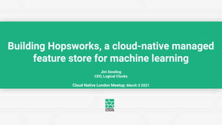 Jim Dowling
CEO, Logical Clocks
Cloud Native London Meetup, March 3 2021
Building Hopsworks, a cloud-native managed
feature store for machine learning
 