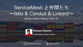 Masaya Aoyama
CyberAgent adtech studio
ServiceMesh と仲間たち
〜Istio & Conduit & Linkerd〜
@Cloud Native Meetup Tokyo #1
MasayaAoyama @amsy810
 