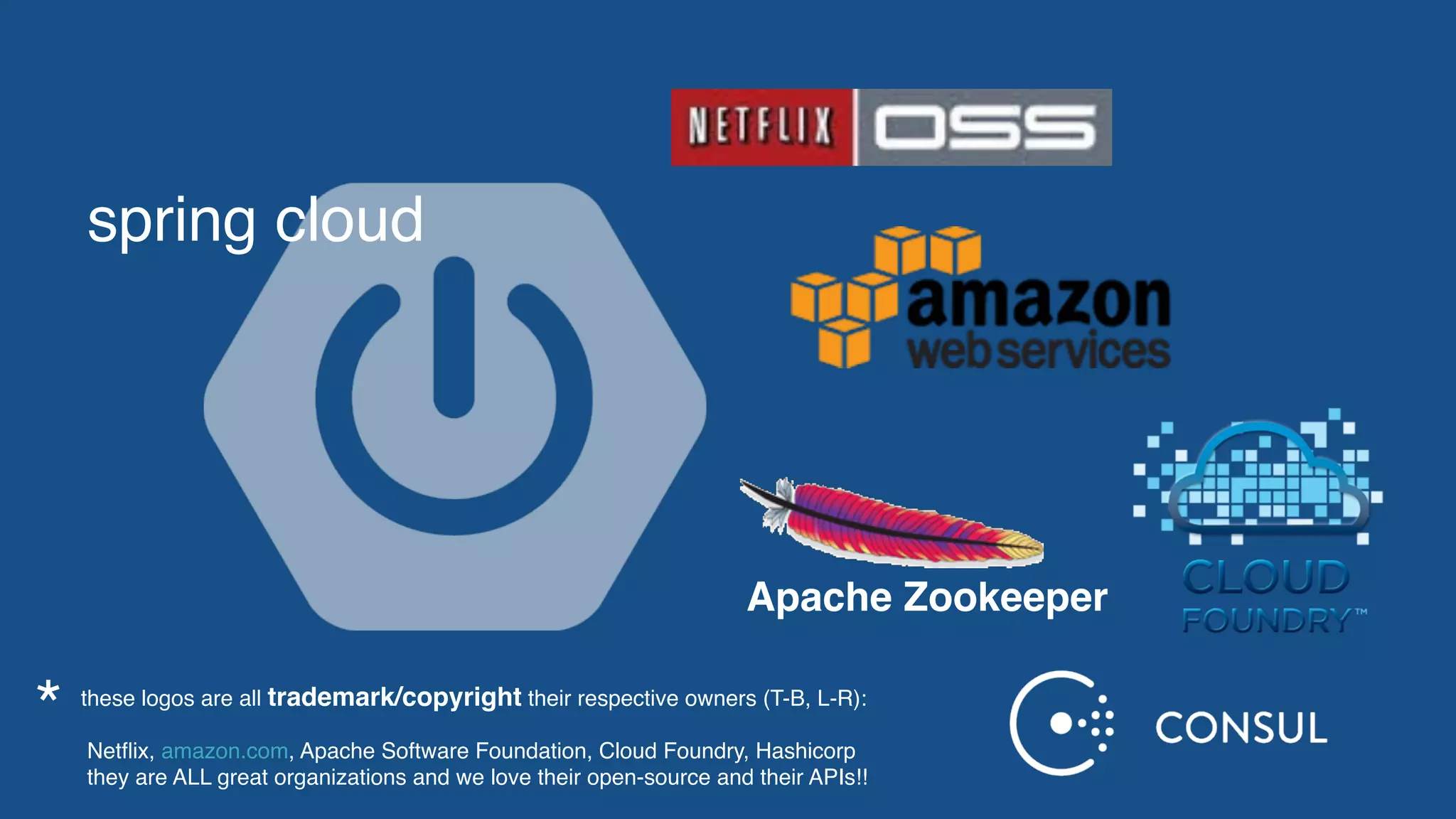 spring cloud
Apache Zookeeper
these logos are all trademark/copyright their respective owners (T-B, L-R):  
 
Netﬂix, amazon.com, Apache Software Foundation, Cloud Foundry, Hashicorp
they are ALL great organizations and we love their open-source and their APIs!!
*
 