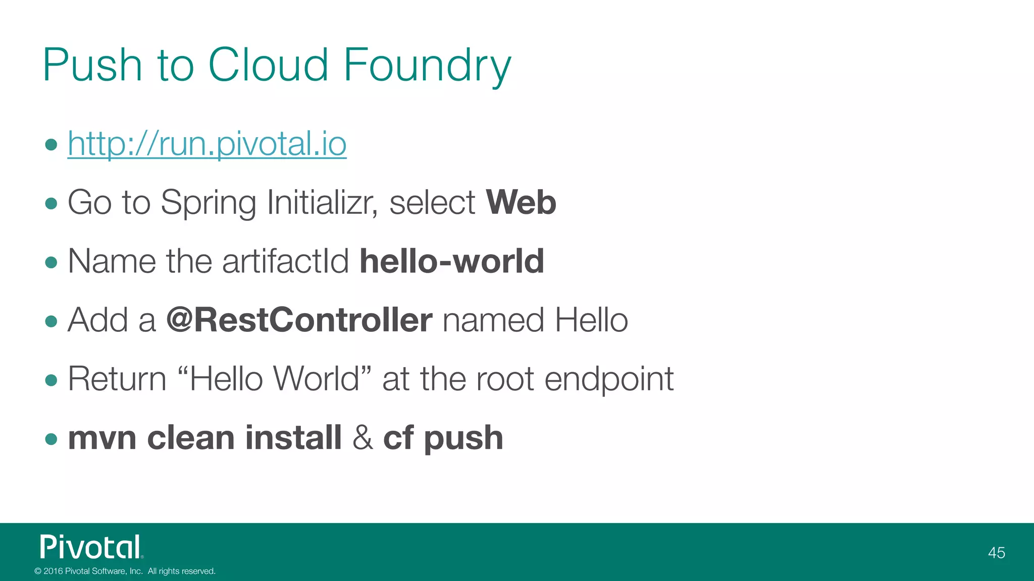 Push to Cloud Foundry
• http://run.pivotal.io
• Go to Spring Initializr, select Web
• Name the artifactId hello-world
• Add a @RestController named Hello
• Return “Hello World” at the root endpoint
• mvn clean install & cf push
 