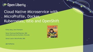 1
Cloud Native Microservice with
MicroProfile, Docker,
Kubernetes, Istio and OpenShift
Emily Jiang, Java Champion
Senior Technical Staff Member, IBM
Liberty Microservice Architect, Advocate
Senior Lead in MicroProfile, IBM
@emilyfhjiang
 