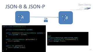 14
JSON-B & JSON-P
A B
...
@GET
@Produces(MediaType.APPLICATION_JSON)
public InventoryList listContents() {
return manager.list();
}
public class InventoryList {
private List<SystemData> systems;
public InventoryList(List<SystemData> systems) {
this.systems = systems;
}
public List<SystemData> getSystems() {
return systems;
}
public int getTotal() {
return systems.size();
}
}
 