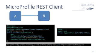 15
MicroProfile REST Client
BA
@Inject
@RestClient
private SystemClient defaultRestClient;
@Dependent
@RegisterRestClient
@RegisterProvider(UnknownUrlExceptionMapper.class)
@Path("/properties")
public interface SystemClient {
@GET
@Produces(MediaType.APPLICATION_JSON)
public Properties getProperties() throws
UnknownUrlException, ProcessingException;
}
io.openliberty.guides.inventory.client.SystemClient/mp-rest/url=http://localhost:9080/system
 