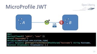 20
MicroProfile JWT
A B
@GET
@RolesAllowed({ "admin", "user" })
@Path("{hostname}")
@Produces(MediaType.APPLICATION_JSON)
public Response getPropertiesForHost(@PathParam("hostname") String hostname,
@Context HttpHeaders httpHeaders) {…}
 