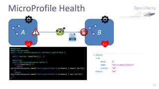 26
MicroProfile Health
A B
@Readiness
@ApplicationScoped
public class InventoryResource implements HealthCheck {
...
public boolean isHealthy() {...}
@Override
public HealthCheckResponse call() {
if (!isHealthy()) {
return
HealthCheckResponse.named(“ServiceHealthCheck”).withData(…).down().build();
}
return
HealthCheckResponse.named(“ServiceHealthCheck”).withData(…).up().build();
}
}
 