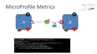 27
MicroProfile Metrics
A B
@Timed(name = "inventoryPropertiesRequestTime",
absolute = true,
description = "Time needed to get the properties of" +
"a system from the given hostname")
public Properties get(String hostname) {
return invUtils.getProperties(hostname);
}
 