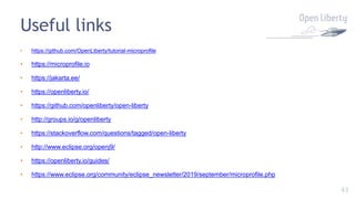 43
Useful links
• https://github.com/OpenLiberty/tutorial-microprofile
• https://microprofile.io
• https://jakarta.ee/
• https://openliberty.io/
• https://github.com/openliberty/open-liberty
• http://groups.io/g/openliberty
• https://stackoverflow.com/questions/tagged/open-liberty
• http://www.eclipse.org/openj9/
• https://openliberty.io/guides/
• https://www.eclipse.org/community/eclipse_newsletter/2019/september/microprofile.php
 