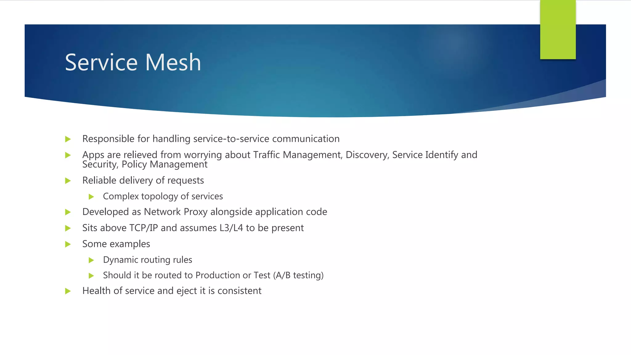 Service Mesh
 Responsible for handling service-to-service communication
 Apps are relieved from worrying about Traffic Management, Discovery, Service Identify and
Security, Policy Management
 Reliable delivery of requests
 Complex topology of services
 Developed as Network Proxy alongside application code
 Sits above TCP/IP and assumes L3/L4 to be present
 Some examples
 Dynamic routing rules
 Should it be routed to Production or Test (A/B testing)
 Health of service and eject it is consistent
 