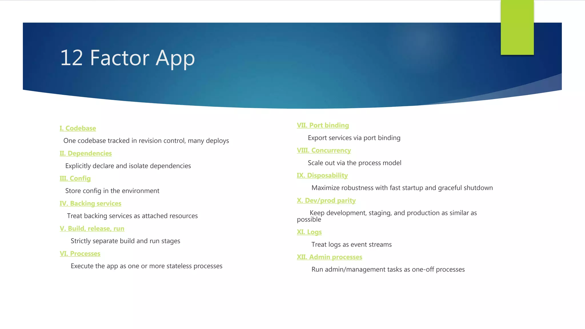 12 Factor App
I. Codebase
One codebase tracked in revision control, many deploys
II. Dependencies
Explicitly declare and isolate dependencies
III. Config
Store config in the environment
IV. Backing services
Treat backing services as attached resources
V. Build, release, run
Strictly separate build and run stages
VI. Processes
Execute the app as one or more stateless processes
VII. Port binding
Export services via port binding
VIII. Concurrency
Scale out via the process model
IX. Disposability
Maximize robustness with fast startup and graceful shutdown
X. Dev/prod parity
Keep development, staging, and production as similar as
possible
XI. Logs
Treat logs as event streams
XII. Admin processes
Run admin/management tasks as one-off processes
 
