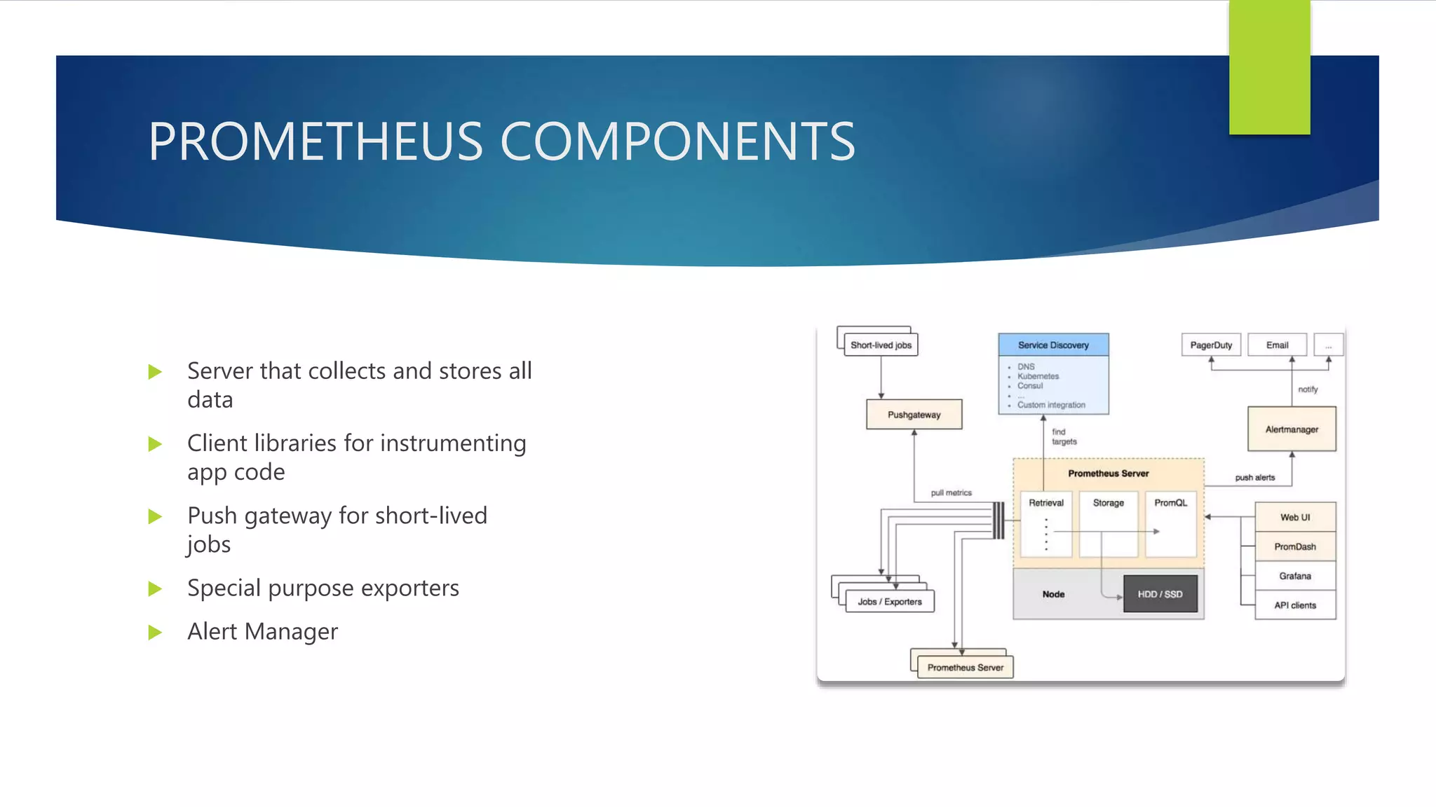 PROMETHEUS COMPONENTS
 Server that collects and stores all
data
 Client libraries for instrumenting
app code
 Push gateway for short-lived
jobs
 Special purpose exporters
 Alert Manager
 