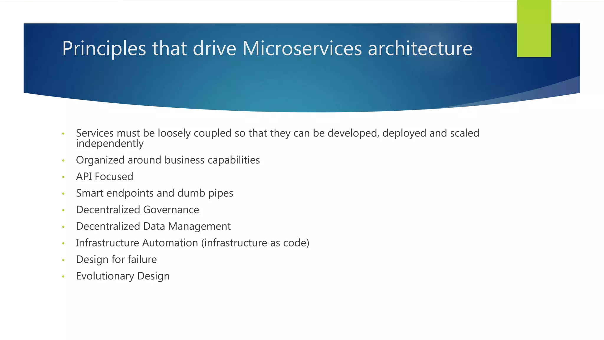 Principles that drive Microservices architecture
• Services must be loosely coupled so that they can be developed, deployed and scaled
independently
• Organized around business capabilities
• API Focused
• Smart endpoints and dumb pipes
• Decentralized Governance
• Decentralized Data Management
• Infrastructure Automation (infrastructure as code)
• Design for failure
• Evolutionary Design
 