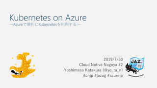 Kubernetes on Azure
～Azureで便利にKubernetesを利用する～
2019/7/30
Cloud Native Nagoya #2
Yoshimasa Katakura (@yo_ta_n)
#cnjp #jazug #azurejp
 