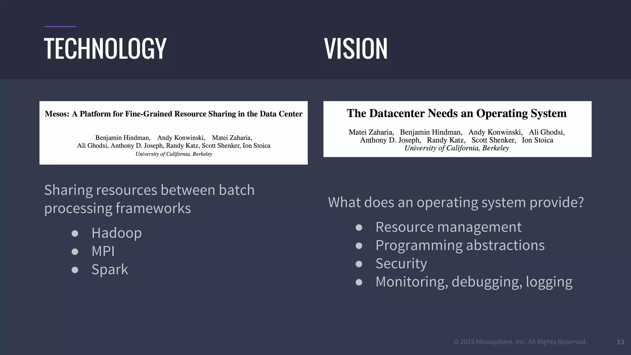 © 2015 Mesosphere, Inc. All Rights Reserved. 13
Sharing resources between batch
processing frameworks
● Hadoop
● MPI
● Spark
What does an operating system provide?
● Resource management
● Programming abstractions
● Security
● Monitoring, debugging, logging
TECHNOLOGY VISION
 