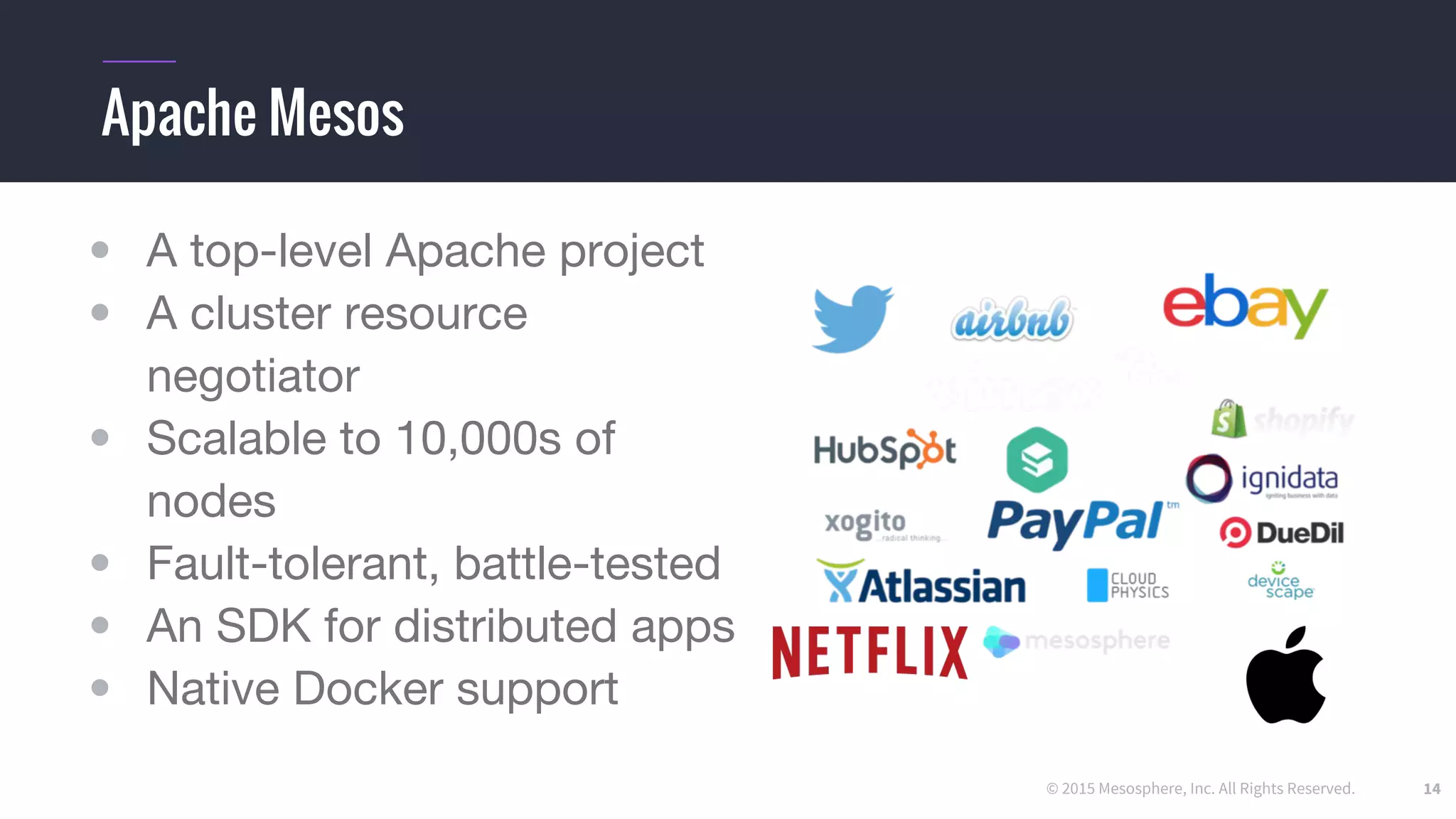 © 2015 Mesosphere, Inc. All Rights Reserved.
• A top-level Apache project
• A cluster resource
negotiator
• Scalable to 10,000s of
nodes
• Fault-tolerant, battle-tested
• An SDK for distributed apps
• Native Docker support
14
Apache Mesos
 