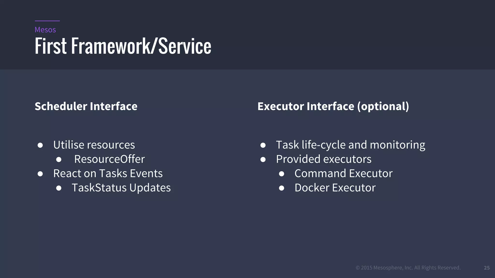 © 2015 Mesosphere, Inc. All Rights Reserved. 25
Scheduler Interface
● Utilise resources
● ResourceOffer
● React on Tasks Events
● TaskStatus Updates
Executor Interface (optional)
● Task life-cycle and monitoring
● Provided executors
● Command Executor
● Docker Executor
First Framework/Service
Mesos
 