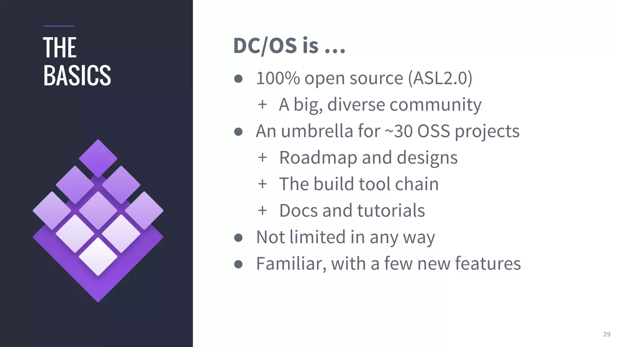 29
THE
BASICS
DC/OS is …
● 100% open source (ASL2.0)
+ A big, diverse community
● An umbrella for ~30 OSS projects
+ Roadmap and designs
+ The build tool chain
+ Docs and tutorials
● Not limited in any way
● Familiar, with a few new features
 