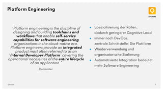 11
QAware
Platform Engineering
● Spezialisierung der Rollen,
dadurch geringerer Cognitive Load
● immer noch DevOps,
zentrale Schnittstelle: Die Plattform
● Wiederverwendung und
organisatorische Skalierung
● Automatisierte Integration bedeutet
mehr Software Engineering
“Platform engineering is the discipline of
designing and building toolchains and
workﬂows that enable self-service
capabilities for software engineering
organizations in the cloud-native era.
Platform engineers provide an integrated
product most often referred to as an
“Internal Developer Platform” covering the
operational necessities of the entire lifecycle
of an application.”
Humanitec
 