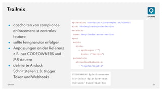 26
QAware
Trailmix
● abschalten von compliance
enforcement ist zentrales
feature
● sollte feingranular erfolgen
● Anpassungen an der Referenz
z.B. per CODEOWNERS und
MR steuern
● deﬁnierte Andock
Schnittstellen z.B. trigger
Token und Webhooks
apiVersion: constraints.gatekeeper.sh/v1beta1
kind: K8sDenyLoadbalancerService
metadata:
name: deny-loadbalancer-service
spec:
match:
kinds:
- apiGroups: [""]
kinds: ["Service"]
parameters:
allowedLoadbalancers
:
- 'traefik/traefik'
/CODEOWNERS @platform-team
/01-infra/ @platform-team
/02-user/ @user-team-foo
 