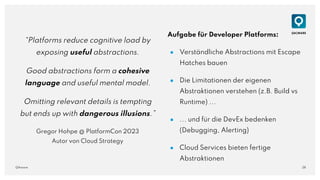 28
QAware
“Platforms reduce cognitive load by
exposing useful abstractions.
Good abstractions form a cohesive
language and useful mental model.
Omitting relevant details is tempting
but ends up with dangerous illusions.”
Gregor Hohpe @ PlatformCon 2023
Autor von Cloud Strategy
Aufgabe für Developer Platforms:
● Verständliche Abstractions mit Escape
Hatches bauen
● Die Limitationen der eigenen
Abstraktionen verstehen (z.B. Build vs
Runtime) ...
● ... und für die DevEx bedenken
(Debugging, Alerting)
● Cloud Services bieten fertige
Abstraktionen
 