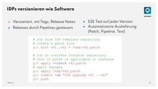 33
QAware
IDPs versionieren wie Software
● Versioniert, mit Tags, Release Notes
● Releases durch Pipelines gesteuert
● E2E Test auf jeder Version
● Automatisierte Auslieferung
(Patch, Pipeline, Test)
# run from IDP template repository
# create a patch file
git diff v41..v42 > /tmp/v42.patch
# run in concrete instance repository
# test if patch is applicable in instance
git apply --check v42.patch
# apply changes
git apply /tmp/v42.patch
git commit -am "IDP upgrade v41 → v42"
git push
 